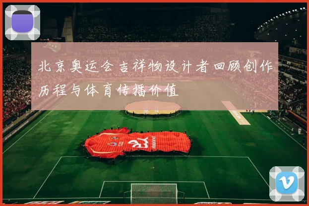北京奥运会吉祥物设计者回顾创作历程与体育传播价值