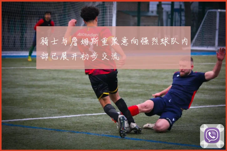 骑士与詹姆斯重聚意向强烈球队内部已展开初步交流