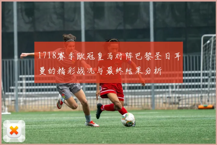 1718赛季欧冠皇马对阵巴黎圣日耳曼的精彩战况与最终结果分析
